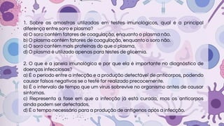 1. Sobre as amostras utilizadas em testes imunológicos, qual é a principal
diferença entre soro e plasma?
a) O soro contém fatores de coagulação, enquanto o plasma não.
b) O plasma contém fatores de coagulação, enquanto o soro não.
c) O soro contém mais proteínas do que o plasma.
d) O plasma é utilizado apenas para testes de glicemia.
2. O que é a janela imunológica e por que ela é importante no diagnóstico de
doenças infecciosas?
a) É o período entre a infecção e a produção detectável de anticorpos, podendo
causar falsos negativos se o teste for realizado precocemente.
b) É o intervalo de tempo que um vírus sobrevive no organismo antes de causar
sintomas.
c) Representa a fase em que a infecção já está curada, mas os anticorpos
ainda podem ser detectados.
d) É o tempo necessário para a produção de antígenos após a infecção.
 