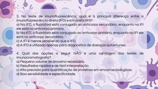 3. No teste de imunofluorescência, qual é a principal diferença entre a
imunofluorescência direta (IFD) e a indireta (IFI)?
a) Na IFD, o fluoróforo está conjugado ao anticorpo secundário, enquanto na IFI
ele está no anticorpo primário.
b) Na IFD, o fluoróforo está conjugado ao anticorpo primário, enquanto na IFI ele
está no anticorpo secundário.
c) A IFI é menos sensível do que a IFD.
d) A IFD é utilizada apenas para diagnóstico de doenças autoimunes.
4. Qual das opções a seguir NÃO é uma vantagem dos testes de
imunocromatografia?
a) Pequeno volume de amostra necessário.
b) Resultados rápidos e de fácil interpretação.
c) Alta precisão para quantificação de proteínas em amostras biológicas.
d) Boa sensibilidade e especificidade.
 