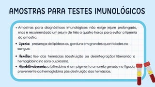 AMOSTRAS PARA TESTES IMUNOLÓGICOS
Amostras para diagnósticos imunológicos não exige jejum prolongado,
mas é recomendado um jejum de três a quatro horas para evitar a lipemia
da amostra.
Lipemia: presença de lipídeos ou gordura em grandes quantidades no
sangue.
Hemólise: lise das hemácias (destruição ou desintegração) liberando a
hemoglobina no soro ou plasma.
Hiperbilirrubenemia:a bilirrubina é um pigmento amarelo gerado no fígado,
proveniente da hemoglobina pós destruição das hemácias.
 
