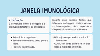 JANELA IMUNOLÓGICA
É o intervalo entre a infecção e a
produção detectável de anticorpos.
Definição Durante esse período, testes que
detectam anticorpos podem acusar
um falso negativo, pois o corpo ainda
não produziu anticorpos suficiente.
HIV: a janela pode durar entre 2 a
12 semanas.
COVID-19: pode durar 5 a 14 dias
após o início dos sintomas.
Evitar falsos negativos.
Escolher o momento certo para o
teste.
Prevenir transmissão.
 