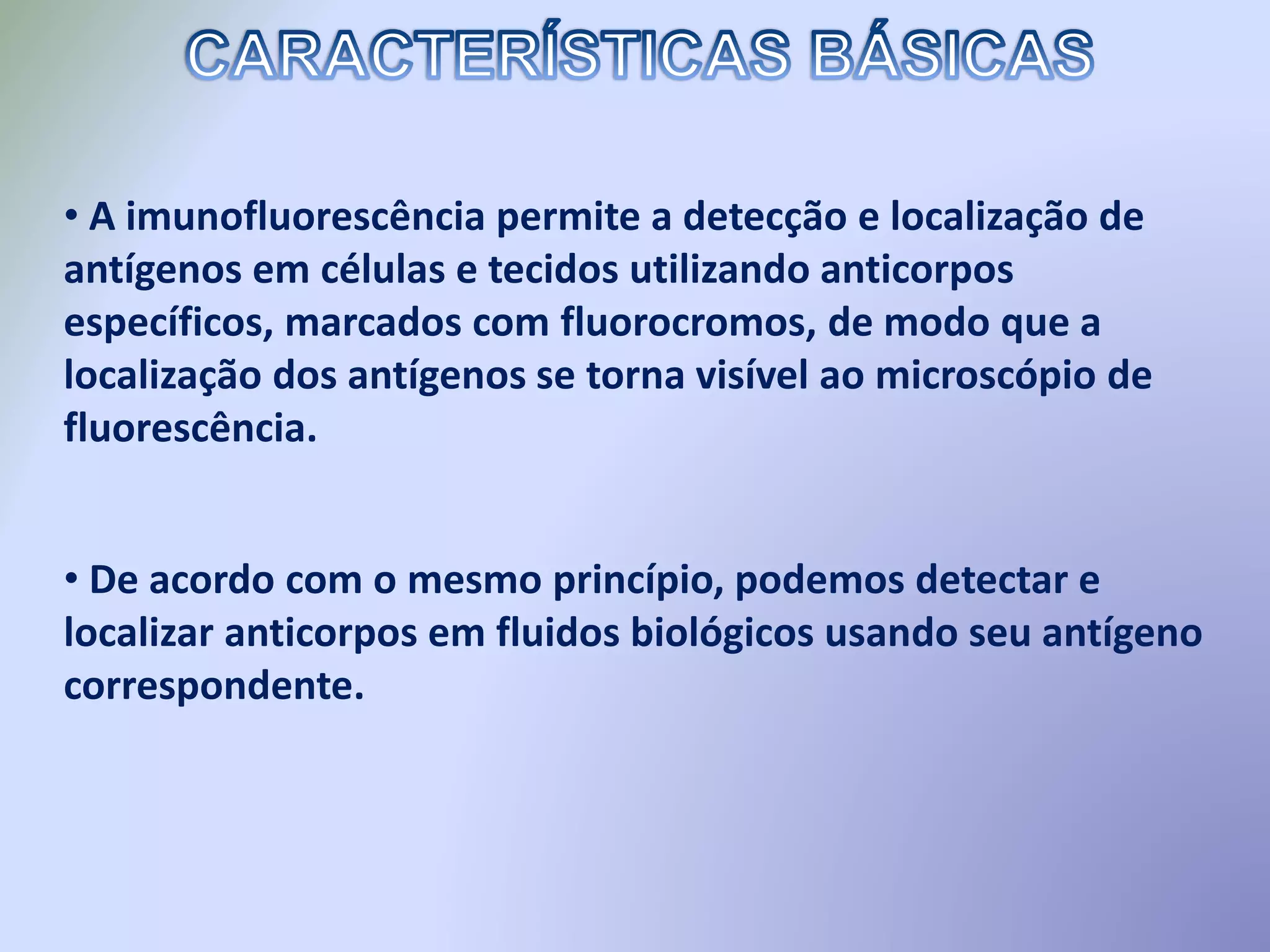 • A imunofluorescência permite a detecção e localização de
antígenos em células e tecidos utilizando anticorpos
específicos, marcados com fluorocromos, de modo que a
localização dos antígenos se torna visível ao microscópio de
fluorescência.
• De acordo com o mesmo princípio, podemos detectar e
localizar anticorpos em fluidos biológicos usando seu antígeno
correspondente.
 