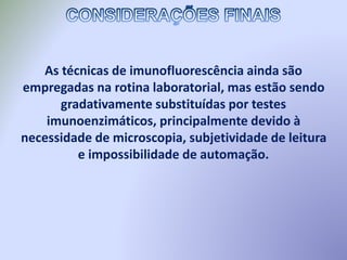 As técnicas de imunofluorescência ainda são
empregadas na rotina laboratorial, mas estão sendo
gradativamente substituídas por testes
imunoenzimáticos, principalmente devido à
necessidade de microscopia, subjetividade de leitura
e impossibilidade de automação.
 