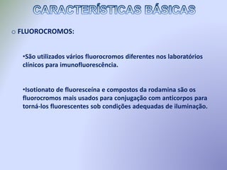 o FLUOROCROMOS:
•São utilizados vários fluorocromos diferentes nos laboratórios
clínicos para imunofluorescência.
•Isotionato de fluoresceína e compostos da rodamina são os
fluorocromos mais usados para conjugação com anticorpos para
torná-los fluorescentes sob condições adequadas de iluminação.
 