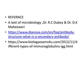• REFERNCE
• A text of microbiology ,Dr. R.C Dubey & Dr. D.K
Maheswari
• https://www.dianova.com/en/faq/antibody-
structure-what-is-a-secondary-antibody/
• https://www.biologyexams4u.com/2012/11/d
ifferent-types-of-immunoglobulins-igg.html
 