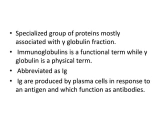 • Specialized group of proteins mostly
associated with γ globulin fraction.
• Immunoglobulins is a functional term while γ
globulin is a physical term.
• Abbreviated as Ig
• Ig are produced by plasma cells in response to
an antigen and which function as antibodies.
 
