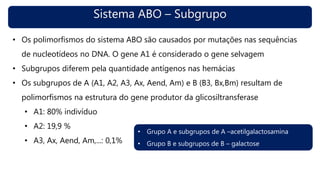 Sistema ABO – Subgrupo
• Os polimorfismos do sistema ABO são causados por mutações nas sequências
de nucleotídeos no DNA. O gene A1 é considerado o gene selvagem
• Subgrupos diferem pela quantidade antígenos nas hemácias
• Os subgrupos de A (A1, A2, A3, Ax, Aend, Am) e B (B3, Bx,Bm) resultam de
polimorfismos na estrutura do gene produtor da glicosiltransferase
• A1: 80% indivíduo
• A2: 19,9 %
• A3, Ax, Aend, Am,...: 0,1%
• Grupo A e subgrupos de A –acetilgalactosamina
• Grupo B e subgrupos de B – galactose
 