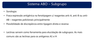Sistema ABO – Subgrupo
• Sorologia:
• Fraca expressão antigênica na fenotipagem c/ reagentes anti-A, anti-B ou anti-
AB – reagentes policlonais principalmente
• Possibilidade de discrepância entre tipagem direta e reversa
• Lectinas servem como ferramenta para elucidação de subgrupos. As mais
comuns são as lectinas para os antígenos A1 e H
 