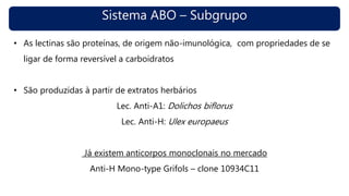 Sistema ABO – Subgrupo
• As lectinas são proteínas, de origem não-imunológica, com propriedades de se
ligar de forma reversível a carboidratos
• São produzidas à partir de extratos herbários
Lec. Anti-A1: Dolichos biflorus
Lec. Anti-H: Ulex europaeus
Já existem anticorpos monoclonais no mercado
Anti-H Mono-type Grifols – clone 10934C11
 
