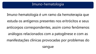 Imuno-hematologia
Imuno-hematologia é um ramo da hemoterapia que
estuda os antígenos presentes nos eritrócitos e seus
anticorpos correspondentes, assim como fenômenos
análogos relacionados com a patogênese e com as
manifestações clínicas provocadas por problemas do
sangue
 