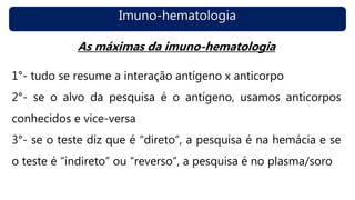 Imuno-hematologia
As máximas da imuno-hematologia
1°- tudo se resume a interação antígeno x anticorpo
2°- se o alvo da pesquisa é o antígeno, usamos anticorpos
conhecidos e vice-versa
3°- se o teste diz que é “direto”, a pesquisa é na hemácia e se
o teste é “indireto” ou “reverso”, a pesquisa é no plasma/soro
 