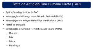 Teste da Antiglobulina Humana Direta (TAD)
• Aplicações diagnósticas do TAD:
• Investigação de Doença Hemolítica do Perinatal (DHPN)
• Investigação de Reação Hemolítica Transfusional (RHT)
• Testes de bloqueio
• Investigação de Anemia Hemolítica auto-imune (AHAI):
• Quente
• Fria
• Mista
• Por drogas
 