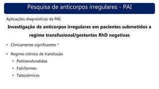 Pesquisa de anticorpos irregulares - PAI
Aplicações diagnósticas da PAI:
Investigação de anticorpos irregulares em pacientes submetidos a
regime transfusional/gestantes RhD negativas
• Clinicamente significantes *
• Regime crônico de transfusão
• Politransfundidos
• Falciformes
• Talassêmicos
 