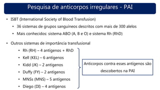 Pesquisa de anticorpos irregulares - PAI
• ISBT (International Society of Blood Transfusion)
• 36 sistemas de grupos sanguíneos descritos com mais de 300 alelos
• Mais conhecidos: sistema ABO (A, B e O) e sistema Rh (RhD)
• Outros sistemas de importância transfusional
• Rh (RH) – 4 antígenos + RhD
• Kell (KEL) – 6 antígenos
• Kidd (JK) – 2 antígenos
• Duffy (FY) – 2 antígenos
• MNSs (MNS) – 5 antígenos
• Diego (DI) – 4 antígenos
Anticorpos contra esses antígenos são
descobertos na PAI
 