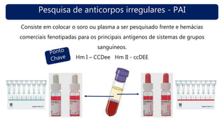 Pesquisa de anticorpos irregulares - PAI
Consiste em colocar o soro ou plasma a ser pesquisado frente e hemácias
comerciais fenotipadas para os principais antígenos de sistemas de grupos
sanguíneos.
Hm I – CCDee Hm II - ccDEE
 