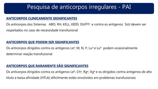 Pesquisa de anticorpos irregulares - PAI
ANTICORPOS CLINICAMENTE SIGNIFICANTES
Os anticorpos dos Sistemas ABO, RH, KELL, KIDD, DUFFY e contra os antígenos SsU devem ser
respeitados no caso de necessidade transfusional
ANTICORPOS QUE PODEM SER SIGNIFICANTES
Os anticorpos dirigidos contra os antígenos Lea, M, N, P, Lua e Lub podem ocasionalmente
determinar reação transfusional
ANTICORPOS QUE RARAMENTE SÃO SIGNIFICANTES
Os anticorpos dirigidos contra os antígenos Leb, Cha, Rga, Xga e os dirigidos contra antígenos de alto
título e baixa afinidade (HTLA) dificilmente estão envolvidos em problemas transfusionais
 