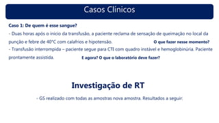 Casos Clínicos
Caso 1: De quem é esse sangue?
- Duas horas após o início da transfusão, a paciente reclama de sensação de queimação no local da
punção e febre de 40°C com calafrios e hipotensão.
Investigação de RT
- GS realizado com todas as amostras nova amostra. Resultados a seguir:
O que fazer nesse momento?
E agora? O que o laboratório deve fazer?
- Transfusão interrompida – paciente segue para CTI com quadro instável e hemoglobinúria. Paciente
prontamente assistida.
 