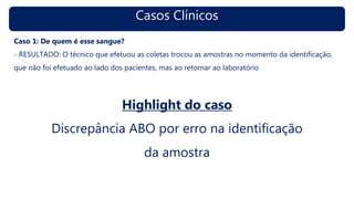 Casos Clínicos
Caso 1: De quem é esse sangue?
- RESULTADO: O técnico que efetuou as coletas trocou as amostras no momento da identificação,
que não foi efetuado ao lado dos pacientes, mas ao retornar ao laboratório
Highlight do caso
Discrepância ABO por erro na identificação
da amostra
 