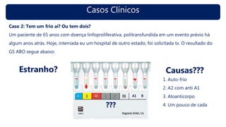 Casos Clínicos
Caso 2: Tem um frio aí? Ou tem dois?
Um paciente de 65 anos com doença linfoproliferativa, politransfundida em um evento prévio há
algum anos atrás. Hoje, internada eu um hospital de outro estado, foi solicitada tx. O resultado do
GS ABO segue abaixo:
Estranho? Causas???
1. Auto-frio
2. A2 com anti A1
3. Aloanticorpo
4. Um pouco de cada???
 
