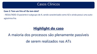 Casos Clínicos
Caso 2: Tem um frio aí? Ou tem dois?
- RESULTADO: O paciente é subgrupo de A, sendo caracterizado como A2 e ainda possui uma auto-
aglutinina fria.
Highlight do caso
A maioria dos processos são plenamente passíveis
de serem realizados nas ATs
 