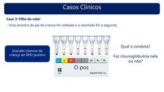 Casos Clínicos
Caso 3: Filho da mãe!
- Uma amostra do pai da criança foi coletada e o resultado foi o seguinte:
O pos
Grandes chances da
criança ser RhD positivo
Qual a conduta?
Faz imunoglobulina nela
ou não?
 
