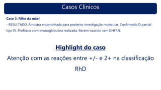 Casos Clínicos
Caso 3: Filho da mãe!
- RESULTADO: Amostra encaminhada para posterior investigação molecular. Confirmado D parcial
tipo IV. Profilaxia com imunoglobulina realizada. Recém-nascido sem DHFRN.
Highlight do caso
Atenção com as reações entre +/- e 2+ na classificação
RhD
 