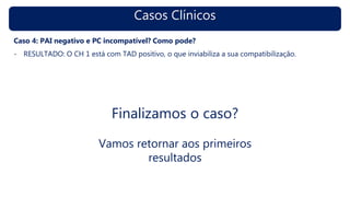 Casos Clínicos
Caso 4: PAI negativo e PC incompatível? Como pode?
- RESULTADO: O CH 1 está com TAD positivo, o que inviabiliza a sua compatibilização.
Finalizamos o caso?
Vamos retornar aos primeiros
resultados
 