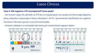 Casos Clínicos
Caso 4: PAI negativo e PC incompatível? Como pode?
- Um homem negro foi admitido no CTI de um hospital geral com quadro de hemorragia digestiva
baixa, dispinéico, hipocorado e foram solicitados 1 CH O+ (previamente classificados) em urgência.
Familiares informam que ele nunca foi transfundido.
- Amostra coletada e os resultados dos testes pré-transfusionais seguem abaixo:
B pos ??? neg
I II x1
2+
PC
x1
TAD
 