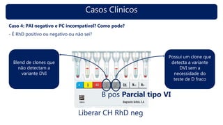 Casos Clínicos
Caso 4: PAI negativo e PC incompatível? Como pode?
- É RhD positivo ou negativo ou não sei?
B pos Parcial tipo VI
Possui um clone que
detecta a variante
DVI sem a
necessidade do
teste de D fraco
Blend de clones que
não detectam a
variante DVI
Liberar CH RhD neg
 