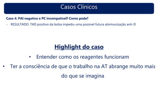 Casos Clínicos
Caso 4: PAI negativo e PC incompatível? Como pode?
- RESULTADO: TAD positivo da bolsa impediu uma possível futura aloimunização anti-D
Highlight do caso
• Entender como os reagentes funcionam
• Ter a consciência de que o trabalho na AT abrange muito mais
do que se imagina
 