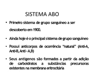 • Primeiro sistema de grupo sanguíneo a ser
descoberto em1900.
• Aindahojeéo principalsistemadegrupo sanguíneo
• Possui anticorpos de ocorrência “natural” (Anti-A,
Anti-B,Anti–A,B)
• Seus antígenos são formados a partir da adição
de carboidratos a substâncias precursoras
existentes namembranaeritrocitária
SISTEMA ABO
 