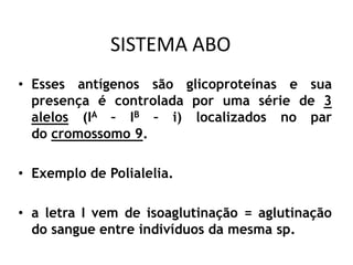 SISTEMA ABO
• Esses antígenos são glicoproteínas e sua
presença é controlada por uma série de 3
alelos (IA – IB – i) localizados no par
do cromossomo 9.
• Exemplo de Polialelia.
• a letra I vem de isoaglutinação = aglutinação
do sangue entre indivíduos da mesma sp.
 