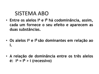 SISTEMA ABO
• Entre os alelos IA e IB há codominância, assim,
cada um fornece o seu efeito e aparecem as
duas substâncias.
• Os alelos IA e IB são dominantes em relação ao
i.
• A relação de dominância entre os três alelos
é: IA = IB > i (recessivo)
 
