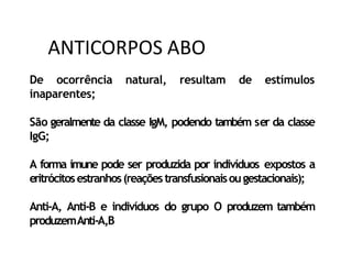 De ocorrência natural, resultam de estímulos
inaparentes;
São geralmente da classe IgM, podendo também ser da classe
IgG;
A forma imune pode ser produzida por indivíduos expostos a
eritrócitosestranhos(reaçõestransfusionaisougestacionais);
Anti-A, Anti-B e indivíduos do grupo O produzem também
produzemAnti-A,B
ANTICORPOS ABO
 