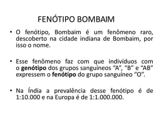 FENÓTIPO BOMBAIM
• O fenótipo, Bombaim é um fenômeno raro,
descoberto na cidade indiana de Bombaim, por
isso o nome.
• Esse fenômeno faz com que indivíduos com
o genótipo dos grupos sanguíneos “A”, “B” e “AB”
expressem o fenótipo do grupo sanguíneo “O”.
• Na Índia a prevalência desse fenótipo é de
1:10.000 e na Europa é de 1:1.000.000.
 