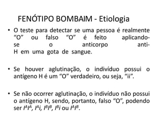 FENÓTIPO BOMBAIM - Etiologia
• O teste para detectar se uma pessoa é realmente
“O” ou falso “O” é feito aplicando-
se o anticorpo anti-
H em uma gota de sangue.
• Se houver aglutinação, o indivíduo possui o
antígeno H é um “O” verdadeiro, ou seja, “ii”.
• Se não ocorrer aglutinação, o indivíduo não possui
o antígeno H, sendo, portanto, falso “O”, podendo
ser IAIA, IAi, IBIB, IBi ou IAIB.
 