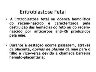 Eritroblastose Fetal
• A Eritroblastose fetal ou doença hemolítica
do recém-nascido é caracterizada pela
destruição das hemácias do feto ou do recém-
nascido por anticorpos anti-Rh produzidos
pela mãe.
• Durante a gestação ocorre passagem, através
da placenta, apenas de plasma da mãe para o
filho e vice-versa devido a chamada barreira
hemato-placentária;
 