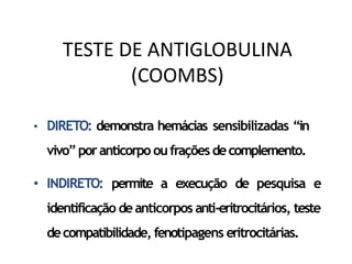 • DIRETO: demonstra hemácias sensibilizadas “in
vivo”poranticorpo oufrações decomplemento.
• INDIRETO: permite a execução de pesquisa e
identificação deanticorpos anti-eritrocitários, teste
decompatibilidade, fenotipagens eritrocitárias.
TESTE DE ANTIGLOBULINA
(COOMBS)
 