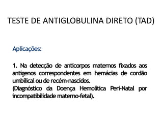 Aplicações:
1. Na detecção de anticorpos maternos fixados aos
antígenos correspondentes em hemácias de cordão
umbilicalouderecém-nascidos.
(Diagnóstico da Doença Hemolítica Peri-Natal por
incompatibilidadematerno-fetal).
TESTE DE ANTIGLOBULINA DIRETO (TAD)
 