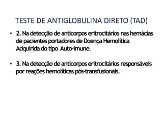 TESTE DE ANTIGLOBULINA DIRETO (TAD)
• 2.Nadetecçãodeanticorposeritrocitáriosnashemácias
depacientesportadoresdeDoençaHemolítica
Adquiridadotipo Auto-imune.
• 3.Nadetecçãodeanticorposeritrocitáriosresponsáveis
porreaçõeshemolíticaspós-transfusionais.
 