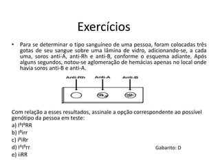 Exercícios
• Para se determinar o tipo sanguíneo de uma pessoa, foram colocadas três
gotas de seu sangue sobre uma lâmina de vidro, adicionando-se, a cada
uma, soros anti-A, anti-Rh e anti-B, conforme o esquema adiante. Após
alguns segundos, notou-se aglomeração de hemácias apenas no local onde
havia soros anti-B e anti-A.
Com relação a esses resultados, assinale a opção correspondente ao possível
genótipo da pessoa em teste:
a) IBIBRR
b) IBirr
c) IBiRr
d) IAIBrr
e) iiRR
Gabarito: D
 