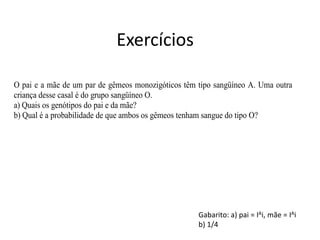 Exercícios
O pai e a mãe de um par de gêmeos monozigóticos têm tipo sangüíneo A. Uma outra
criança desse casal é do grupo sangüíneo O.
a) Quais os genótipos do pai e da mãe?
b) Qual é a probabilidade de que ambos os gêmeos tenham sangue do tipo O?
Gabarito: a) pai = IAi, mãe = IAi
b) 1/4
 