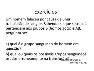 Exercícios
Um homem faleceu por causa de uma
transfusão de sangue. Sabendo-se que seus pais
pertenciam aos grupos B (homozigoto) e AB,
pergunta-se:
a) qual é o grupo sanguíneo do homem em
questão?
b) qual ou quais os possíveis grupos sanguíneos
usados erroneamente na transfusão?Gabarito: a) Grupo B.
b) Grupo A ou AB.
 