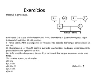 Observe a genealogia.
Para o casal (5 e 6) que pretende ter muitos filhos, foram feitas as quatro afirmações a seguir.
I - O casal só terá filhos AB e Rh positivo.
II - Para o sistema ABO, o casal poderá ter filhos que não poderão doar sangue para qualquer um
dos pais.
III - O casal poderá ter filhos Rh positivo, que terão suas hemácias lisadas por anticorpos anti-Rh
produzidos durante a gravidez da mãe.
IV - Se for considerado apenas o sistema Rh, o pai poderá doar sangue a qualquer um de seus
filhos.
São corretas, apenas, as afirmações
a) II e IV
b) I, II e IV
c) II, III e IV
d) I, II e III.
e) I e III.
Exercícios
Gabarito: A
 