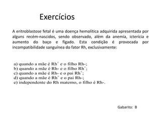 A eritroblastose fetal é uma doença hemolítica adquirida apresentada por
alguns recém-nascidos, sendo observado, além da anemia, icterícia e
aumento do baço e fígado. Esta condição é provocada por
incompatibilidade sanguínea do fator Rh, exclusivamente:
Exercícios
Gabarito: B
a) quando a mãe é Rh+
e o filho Rh-;
b) quando a mãe é Rh- e o filho Rh+
;
c) quando a mãe é Rh- e o pai Rh+
;
d) quando a mãe é Rh+
e o pai Rh-;
e) independente do Rh materno, o filho é Rh-.
 