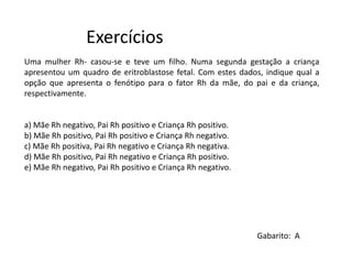Exercícios
Gabarito: A
Uma mulher Rh- casou-se e teve um filho. Numa segunda gestação a criança
apresentou um quadro de eritroblastose fetal. Com estes dados, indique qual a
opção que apresenta o fenótipo para o fator Rh da mãe, do pai e da criança,
respectivamente.
a) Mãe Rh negativo, Pai Rh positivo e Criança Rh positivo.
b) Mãe Rh positivo, Pai Rh positivo e Criança Rh negativo.
c) Mãe Rh positiva, Pai Rh negativo e Criança Rh negativa.
d) Mãe Rh positivo, Pai Rh negativo e Criança Rh positivo.
e) Mãe Rh negativo, Pai Rh positivo e Criança Rh negativo.
 