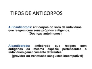 Autoanticorpos: anticorpos do soro de indivíduos
que reagem com seus próprios antígenos.
(Doenças autoimunes)
Aloanticorpos: anticorpos que reagem com
antígenos da mesma espécie pertencentes a
indivíduos geneticamente diferentes.
(gravidez ou transfusão sanguínea incompatível)
TIPOS DE ANTICORPOS
 