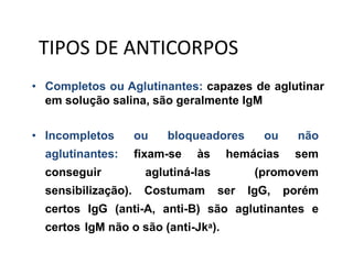 • Completos ou Aglutinantes: capazes de aglutinar
em solução salina, são geralmente IgM
• Incompletos ou bloqueadores ou não
aglutinantes: fixam-se às hemácias sem
conseguir aglutiná-las (promovem
sensibilização). Costumam ser IgG, porém
certos IgG (anti-A, anti-B) são aglutinantes e
certos IgM não o são (anti-Jka).
TIPOS DE ANTICORPOS
 