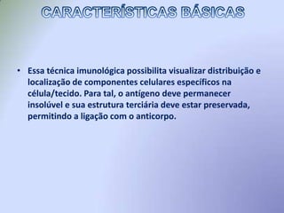 Essa técnica imunológica possibilita visualizar distribuição e localização de componentes celulares específicos na célula/tecido. Para tal, o antígeno deve permanecer insolúvel e sua estrutura terciária deve estar preservada, permitindo a ligação com o anticorpo.CARACTERÍSTICAS BÁSICAS