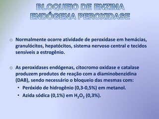 o Normalmente ocorre atividade de peroxidase em hemácias,
granulócitos, hepatócitos, sistema nervoso central e tecidos
sensíveis a estrogênio.
o As peroxidases endógenas, citocromo oxidase e catalase
produzem produtos de reação com a diaminobenzidina
(DAB), sendo necessário o bloqueio das mesmas com:
• Peróxido de hidrogênio (0,3-0,5%) em metanol.
• Azida sódica (0,1%) em H2O2 (0,3%).
 