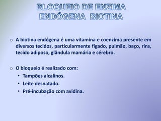 o A biotina endógena é uma vitamina e coenzima presente em
diversos tecidos, particularmente fígado, pulmão, baço, rins,
tecido adiposo, glândula mamária e cérebro.
o O bloqueio é realizado com:
• Tampões alcalinos.
• Leite desnatado.
• Pré-incubação com avidina.
 